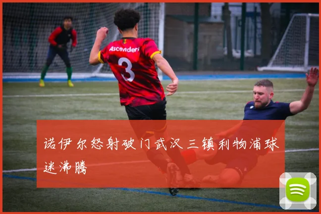 诺伊尔怒射破门武汉三镇利物浦球迷沸腾