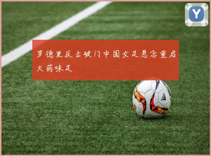 罗德里反击破门中国女足悬念重启火药味足