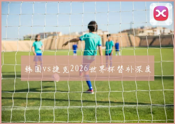 韩国vs捷克2026世界杯替补深度