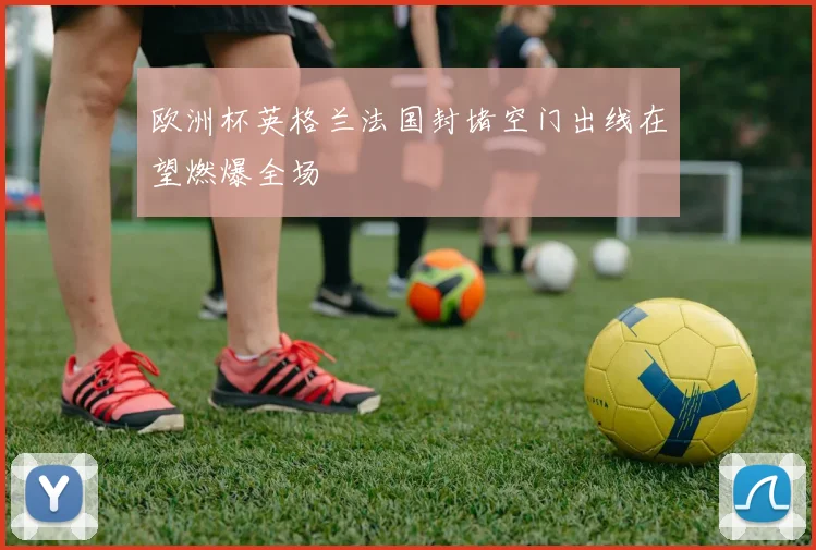 欧洲杯英格兰法国封堵空门出线在望燃爆全场