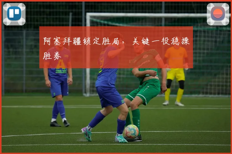 阿塞拜疆锁定胜局，关键一役稳操胜券