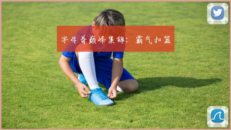字母哥巅峰集锦：霸气扣篮