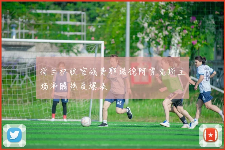 荷兰杯收官战费耶诺德阿贾克斯主场沸腾热度爆表