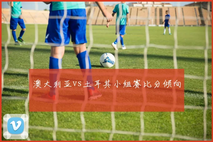 澳大利亚vs土耳其小组赛比分倾向
