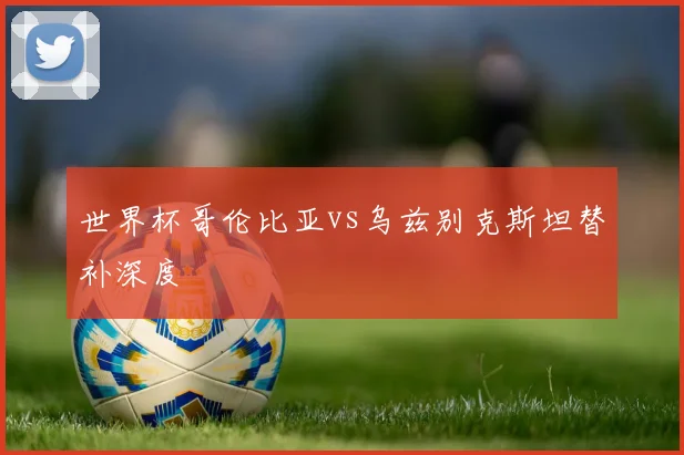 世界杯哥伦比亚vs乌兹别克斯坦替补深度