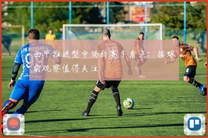 西甲推进型中场新赛季看点：接球前观察值得关注