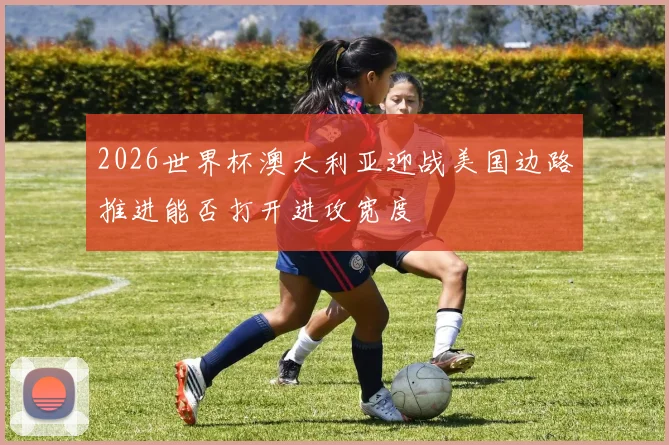 2026世界杯澳大利亚迎战美国边路推进能否打开进攻宽度