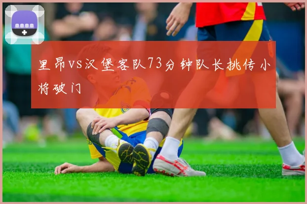 里昂vs汉堡客队73分钟队长挑传小将破门