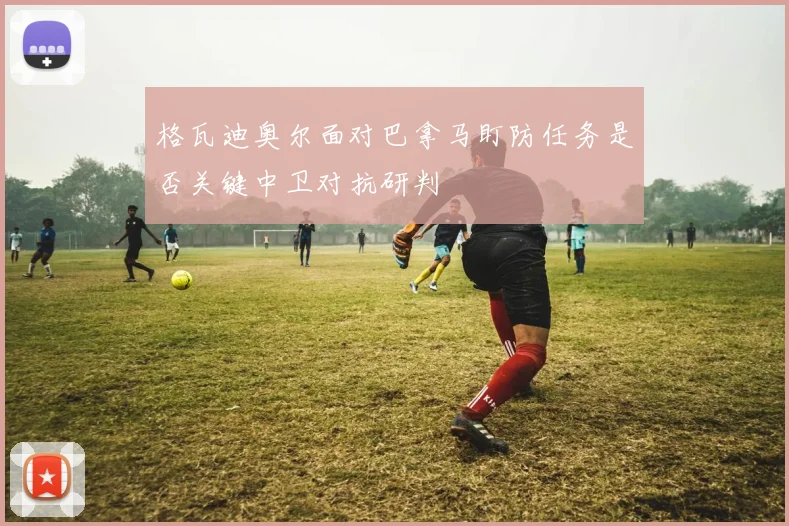 格瓦迪奥尔面对巴拿马盯防任务是否关键中卫对抗研判