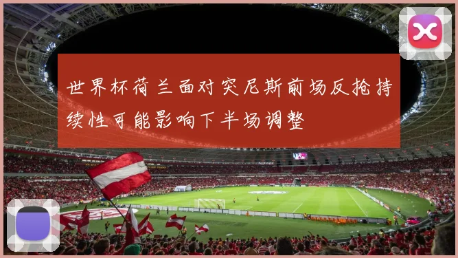 世界杯荷兰面对突尼斯前场反抢持续性可能影响下半场调整