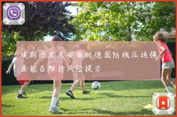 埃斯图皮尼安面对德国防线压迫强度能否维持风险提示