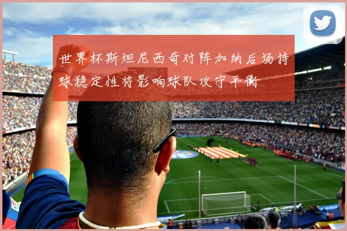 世界杯斯坦尼西奇对阵加纳后场持球稳定性将影响球队攻守平衡