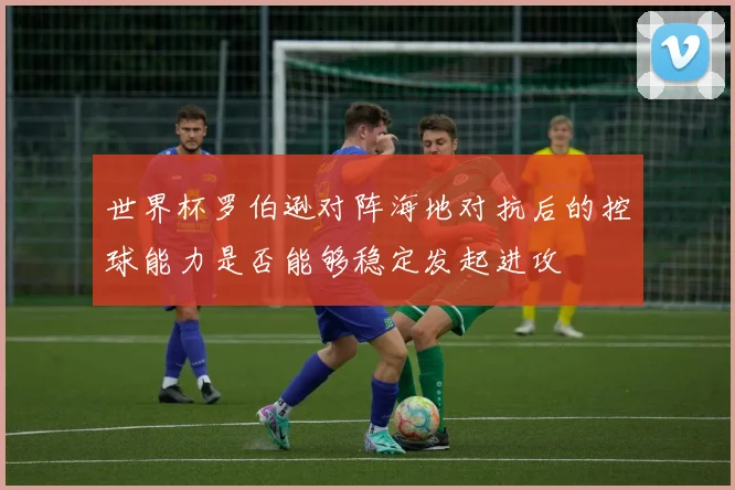 世界杯罗伯逊对阵海地对抗后的控球能力是否能够稳定发起进攻