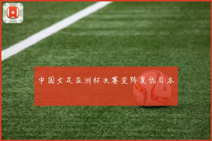中国女足亚洲杯决赛变阵复仇日本