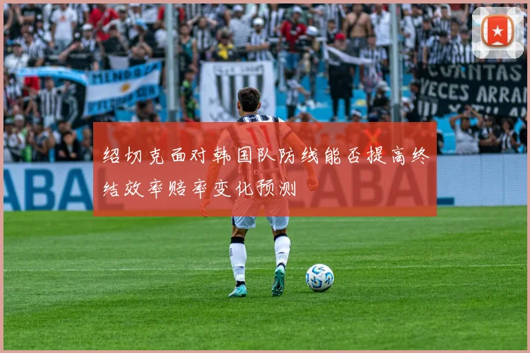 绍切克面对韩国队防线能否提高终结效率赔率变化预测