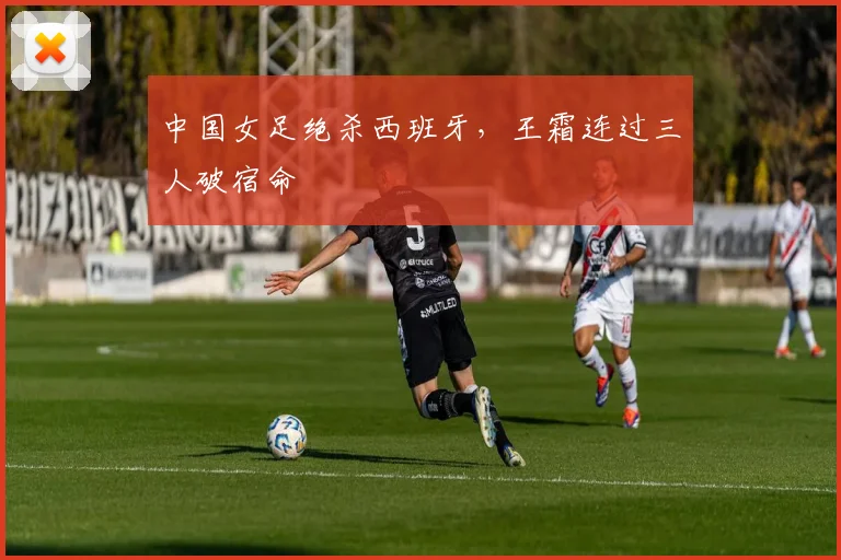 中国女足绝杀西班牙，王霜连过三人破宿命