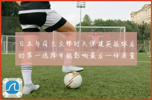 日本与荷兰交锋时久保建英接球后的第一选择可能影响最后一传质量