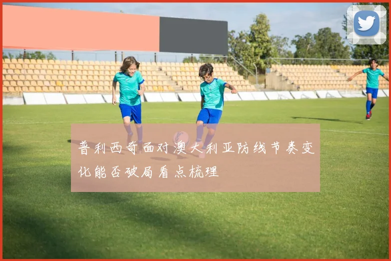 普利西奇面对澳大利亚防线节奏变化能否破局看点梳理