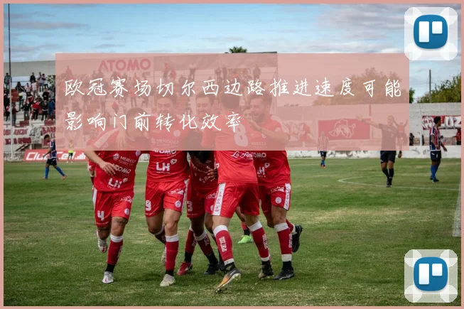 欧冠赛场切尔西边路推进速度可能影响门前转化效率