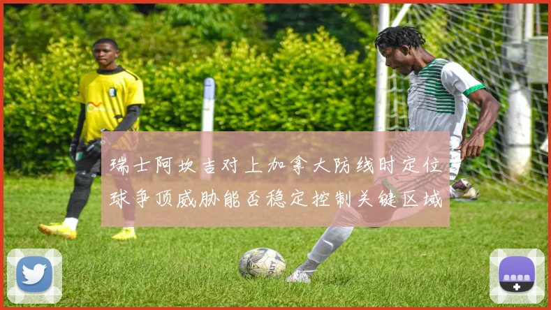 瑞士阿坎吉对上加拿大防线时定位球争顶威胁能否稳定控制关键区域